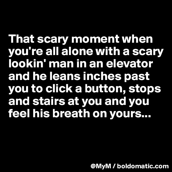 

That scary moment when you're all alone with a scary lookin' man in an elevator and he leans inches past you to click a button, stops and stairs at you and you feel his breath on yours...


