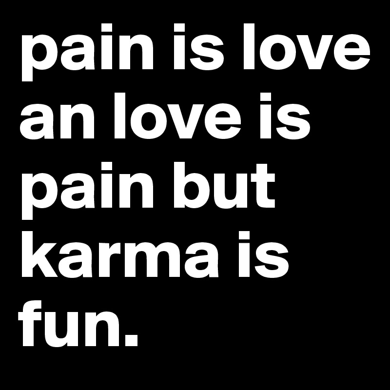 pain is love an love is pain but karma is fun.