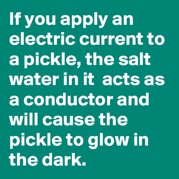 If you apply an electric current to a pickle, the salt water in it  acts as a conductor and will cause the pickle to glow in the dark. 