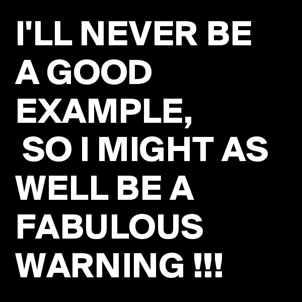 I'LL NEVER BE A GOOD EXAMPLE,
 SO I MIGHT AS WELL BE A FABULOUS WARNING !!! 