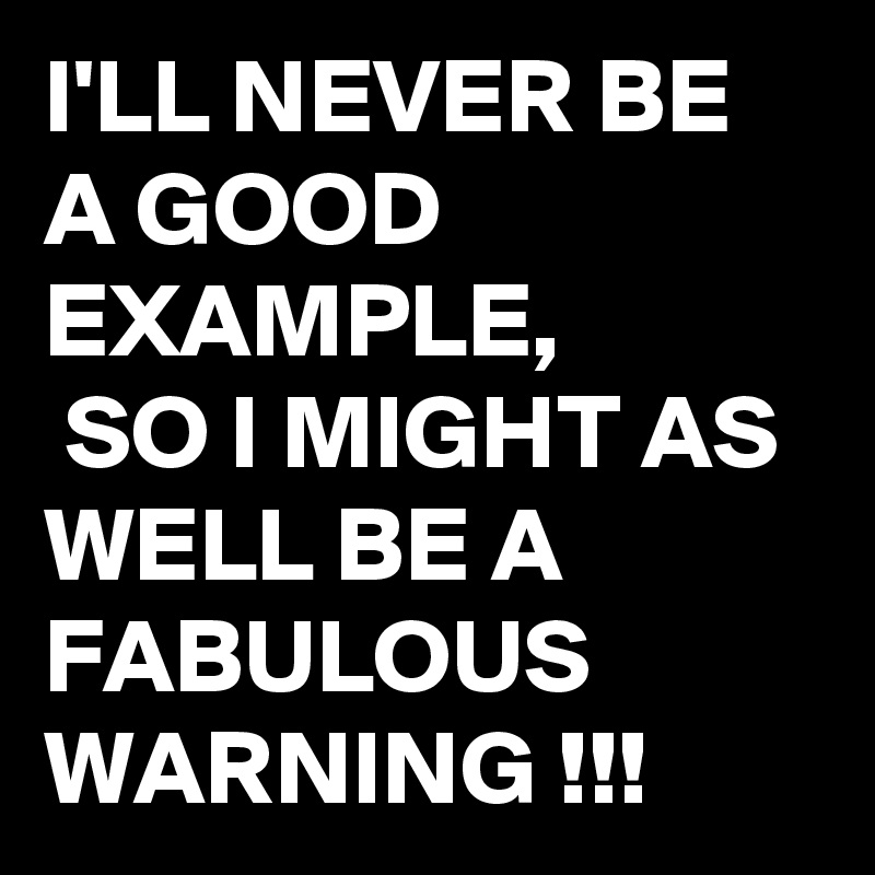I'LL NEVER BE A GOOD EXAMPLE,
 SO I MIGHT AS WELL BE A FABULOUS WARNING !!! 