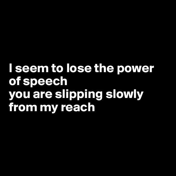 



I seem to lose the power of speech
you are slipping slowly from my reach



