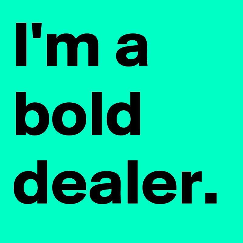 I'm a bold dealer.
