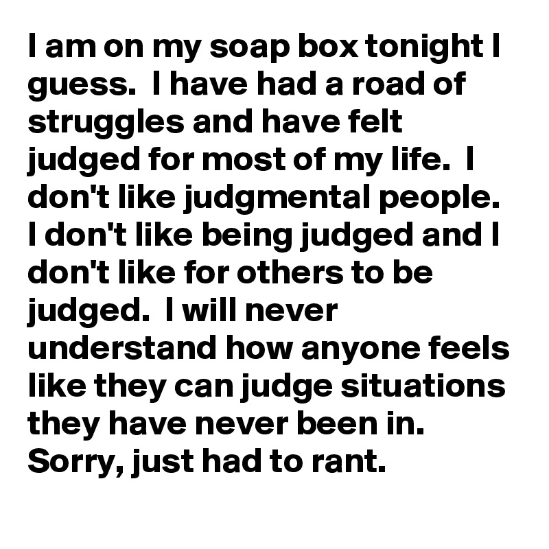 I am on my soap box tonight I guess.  I have had a road of struggles and have felt judged for most of my life.  I don't like judgmental people.  I don't like being judged and I don't like for others to be judged.  I will never understand how anyone feels like they can judge situations they have never been in.  
Sorry, just had to rant.