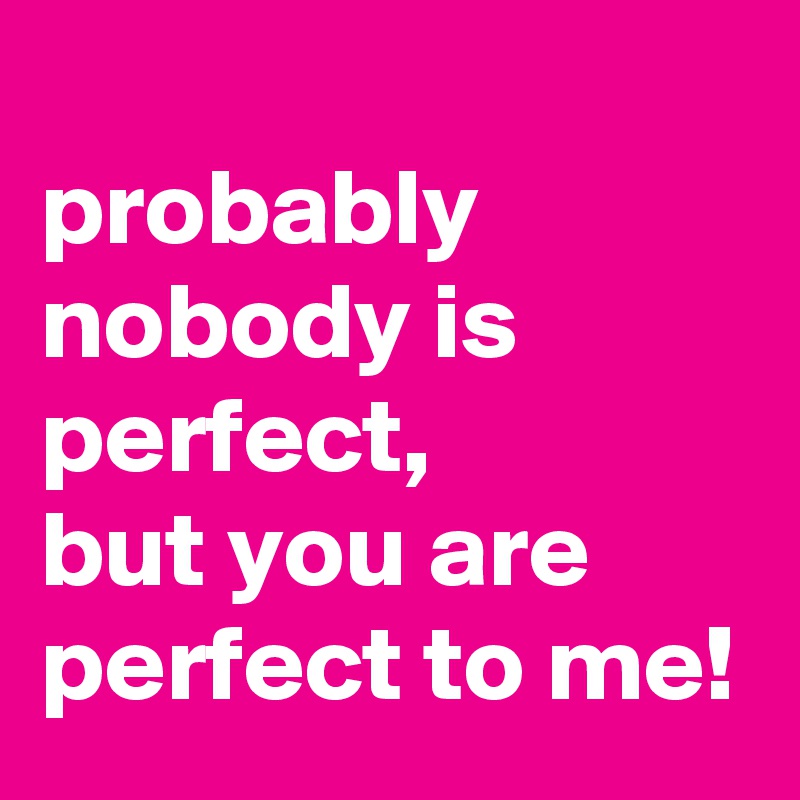 
probably nobody is perfect, 
but you are perfect to me!