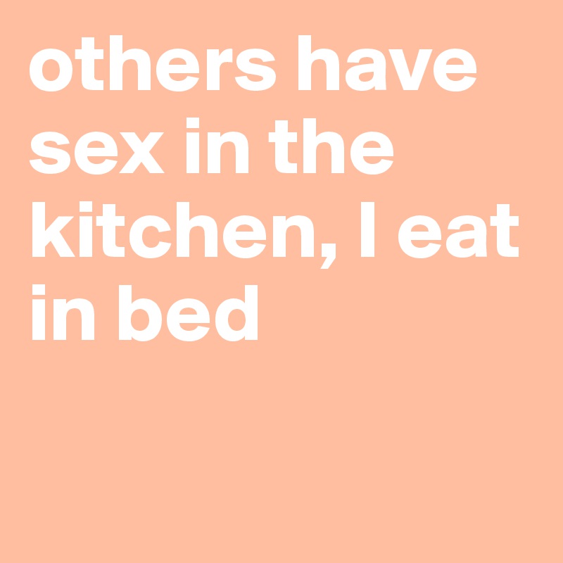 others have sex in the kitchen, I eat in bed

