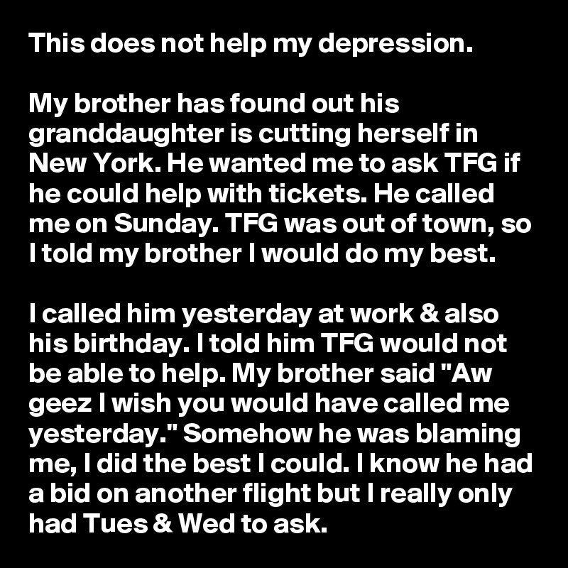 This does not help my depression.

My brother has found out his granddaughter is cutting herself in New York. He wanted me to ask TFG if he could help with tickets. He called me on Sunday. TFG was out of town, so I told my brother I would do my best.

I called him yesterday at work & also his birthday. I told him TFG would not be able to help. My brother said "Aw geez I wish you would have called me yesterday." Somehow he was blaming me, I did the best I could. I know he had a bid on another flight but I really only had Tues & Wed to ask. 
