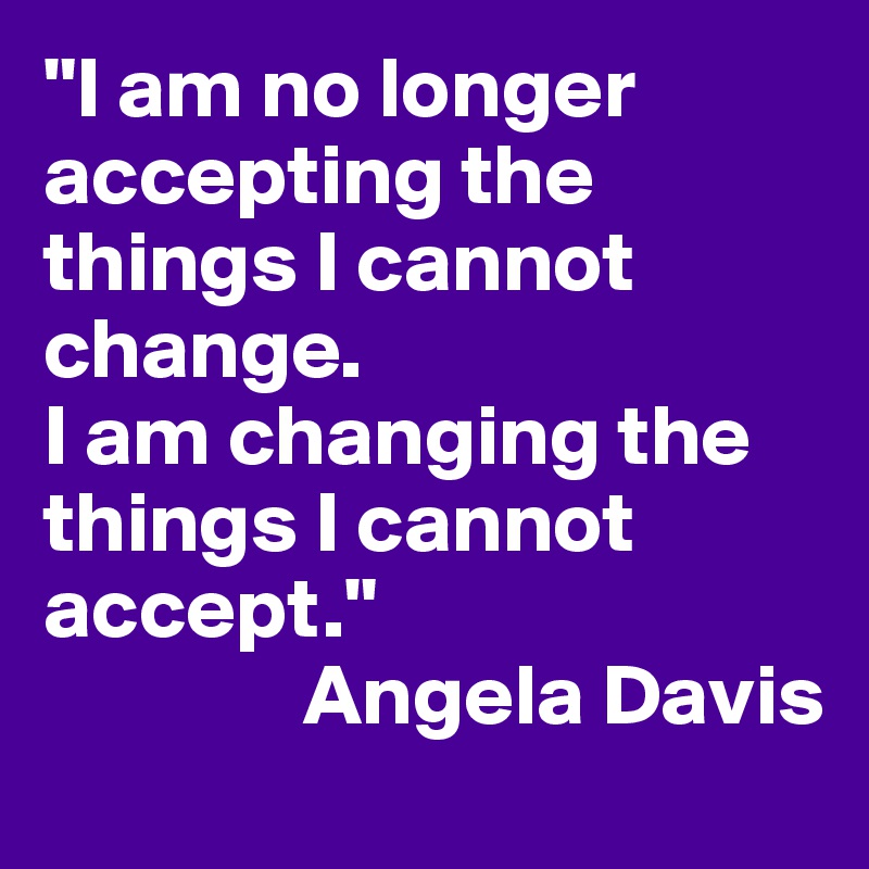 "I am no longer accepting the things I cannot change. 
I am changing the things I cannot accept."
               Angela Davis