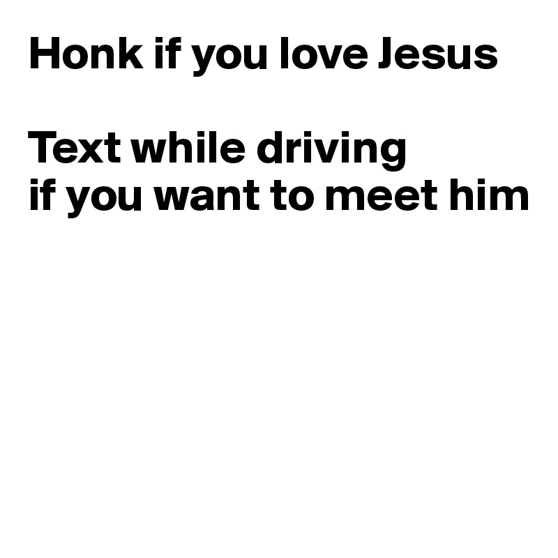 Honk if you love Jesus

Text while driving 
if you want to meet him





