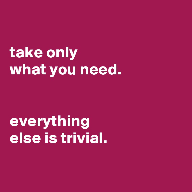 

take only
what you need.


everything
else is trivial.

