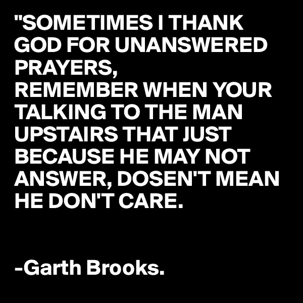 "SOMETIMES I THANK GOD FOR UNANSWERED PRAYERS,
REMEMBER WHEN YOUR TALKING TO THE MAN UPSTAIRS THAT JUST BECAUSE HE MAY NOT ANSWER, DOSEN'T MEAN HE DON'T CARE.


-Garth Brooks.