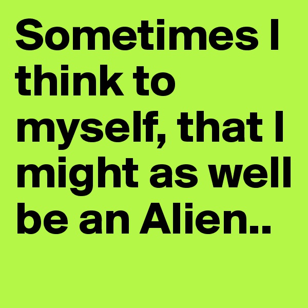 Sometimes I think to myself, that I might as well be an Alien..