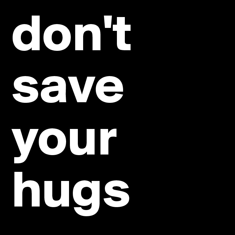 don't save your hugs