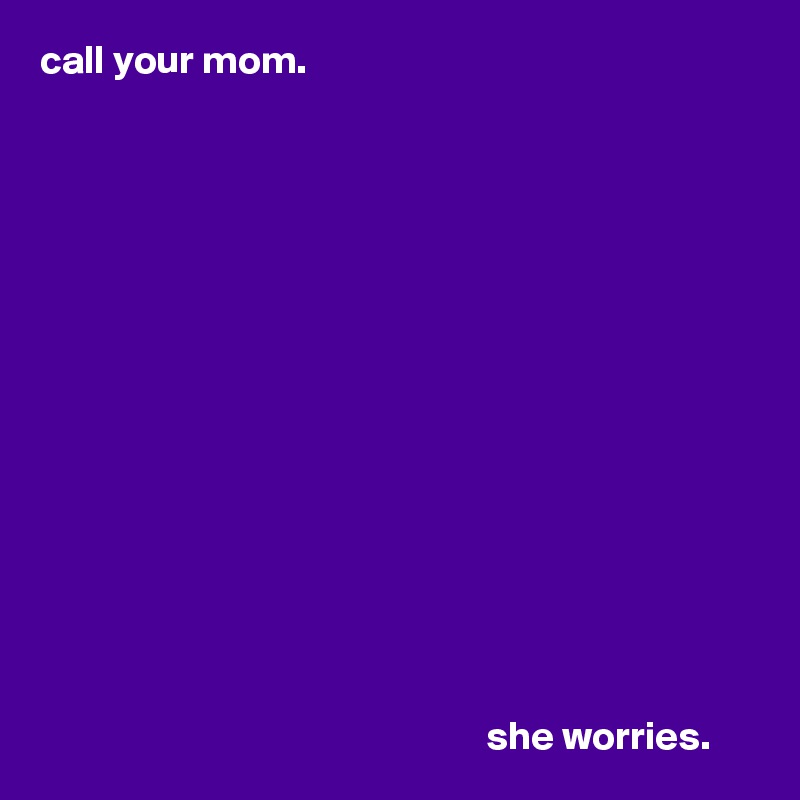 call your mom.















                                                        she worries.