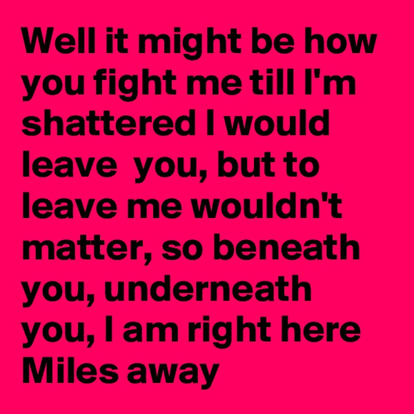 Well it might be how  you fight me till I'm  shattered I would leave  you, but to leave me wouldn't  matter, so beneath  you, underneath  you, I am right here Miles away 