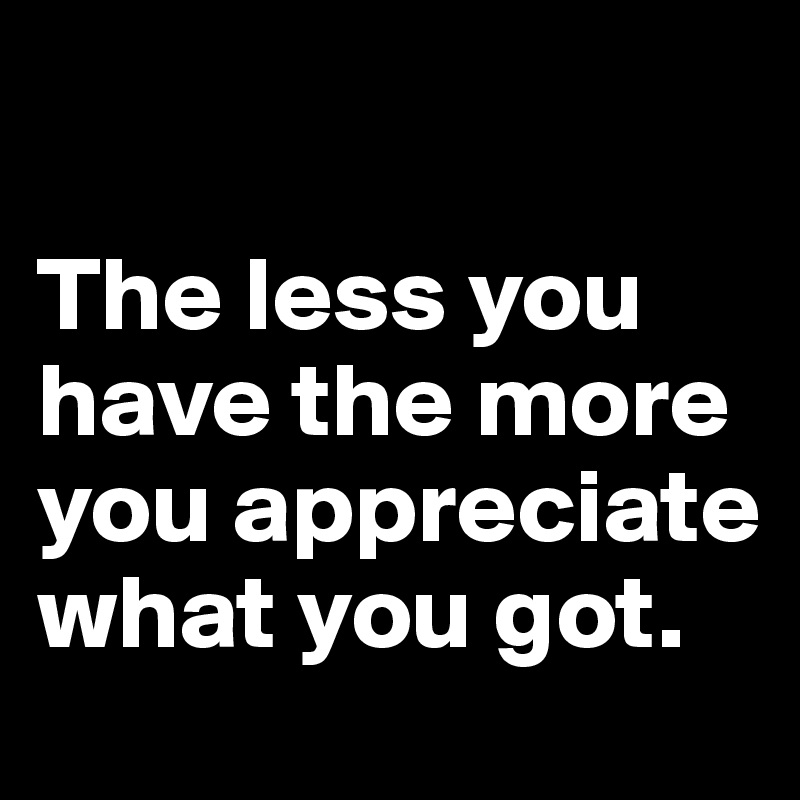 

The less you have the more you appreciate what you got.