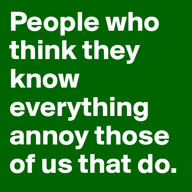 People who think they know everything annoy those of us that do.