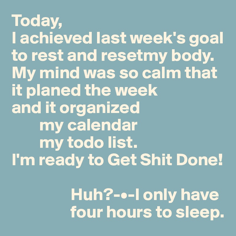 Today,
I achieved last week's goal
to rest and resetmy body.
My mind was so calm that
it planed the week
and it organized
        my calendar
        my todo list.
I'm ready to Get Shit Done!

                 Huh?-•-I only have
                 four hours to sleep.