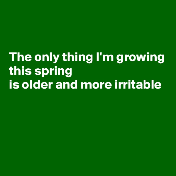 


The only thing I'm growing this spring
is older and more irritable 




