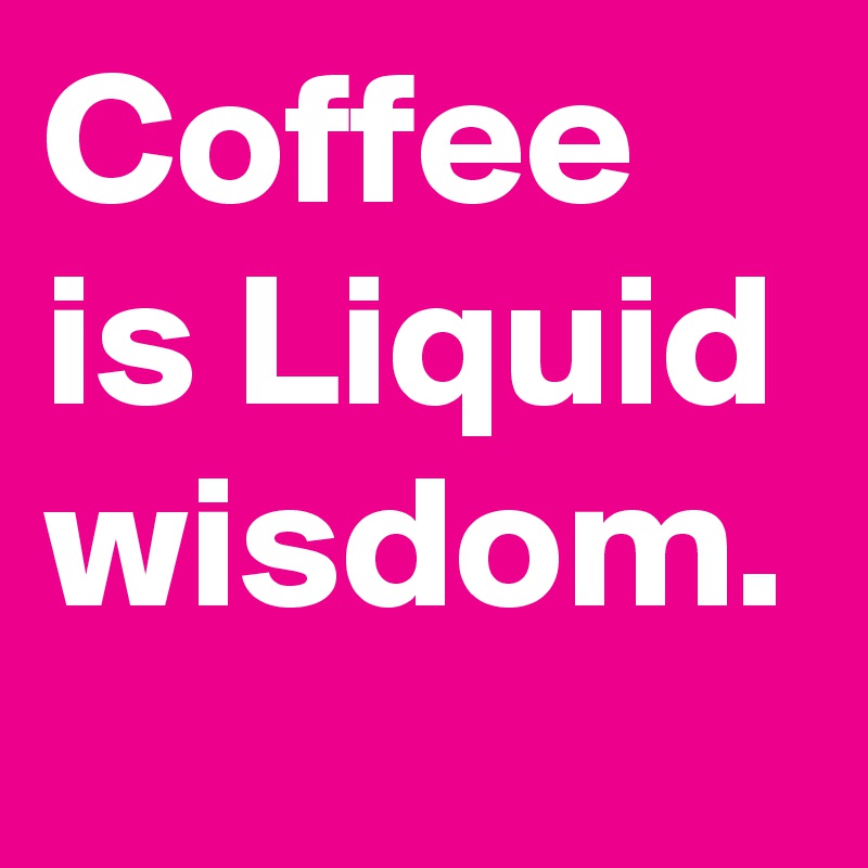 Coffee is Liquid wisdom.