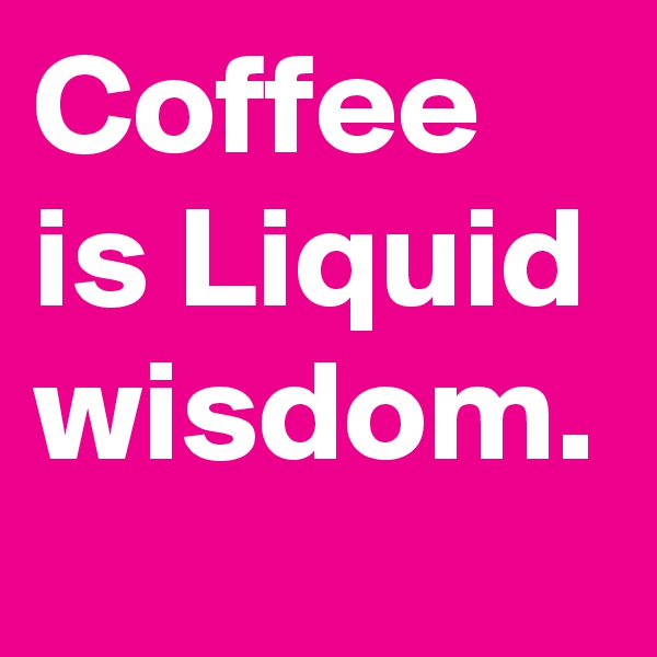 Coffee is Liquid wisdom.
