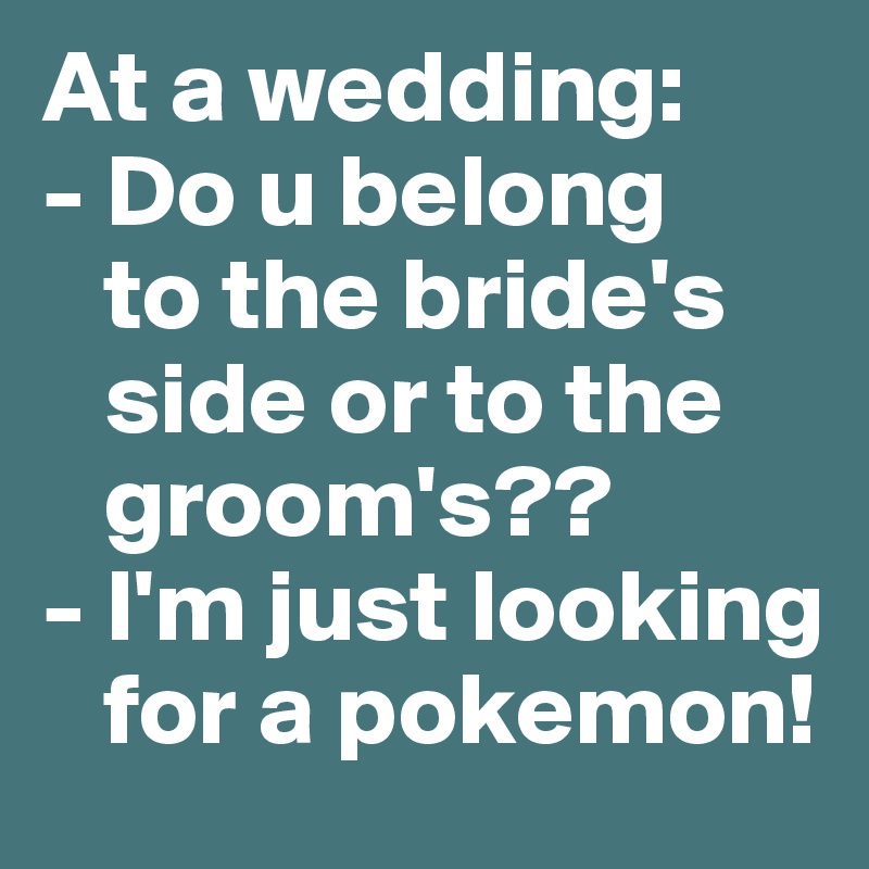 At a wedding: 
- Do u belong  
   to the bride's 
   side or to the 
   groom's??
- I'm just looking 
   for a pokemon! 