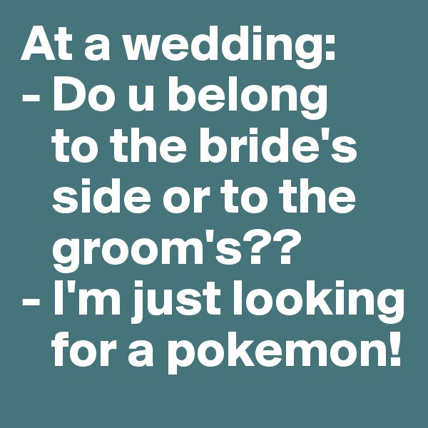 At a wedding: 
- Do u belong  
   to the bride's 
   side or to the 
   groom's??
- I'm just looking 
   for a pokemon! 