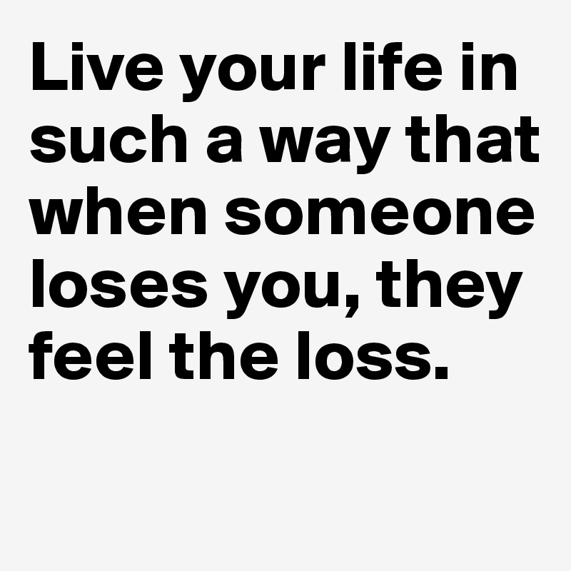 Live your life in such a way that when someone loses you, they feel the loss.

