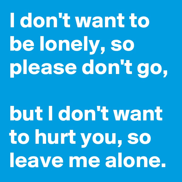 I don't want to be lonely, so please don't go,

but I don't want to hurt you, so leave me alone.