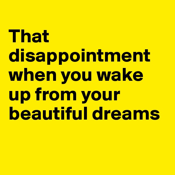 
That disappointment when you wake up from your beautiful dreams 

