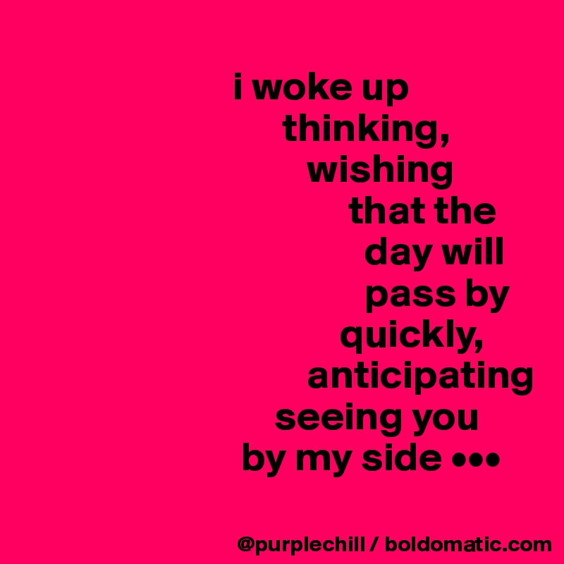                 
                         i woke up
                               thinking,
                                  wishing         
                                       that the
                                         day will
                                         pass by
                                      quickly,
                                  anticipating
                              seeing you 
                          by my side •••
