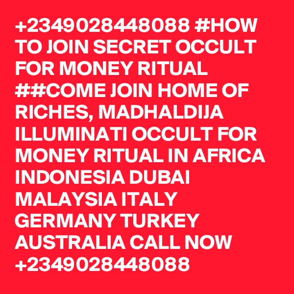 +2349028448088 #HOW TO JOIN SECRET OCCULT FOR MONEY RITUAL 
##COME JOIN HOME OF RICHES, MADHALDIJA ILLUMINATI OCCULT FOR MONEY RITUAL IN AFRICA INDONESIA DUBAI MALAYSIA ITALY GERMANY TURKEY AUSTRALIA CALL NOW +2349028448088