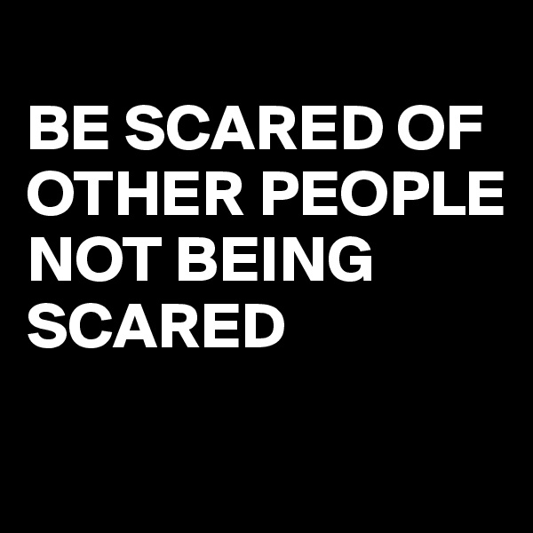 
BE SCARED OF OTHER PEOPLE 
NOT BEING SCARED 


