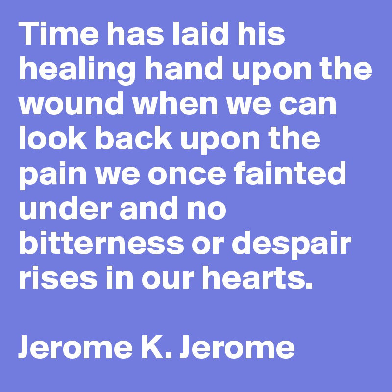 Time has laid his healing hand upon the wound when we can look back upon the pain we once fainted under and no bitterness or despair rises in our hearts. 

Jerome K. Jerome 