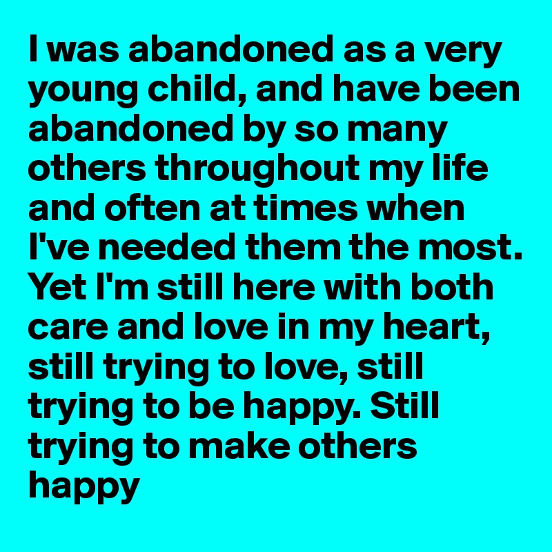 I was abandoned as a very young child, and have been abandoned by so many others throughout my life and often at times when I've needed them the most.
Yet I'm still here with both care and love in my heart, still trying to love, still trying to be happy. Still trying to make others happy