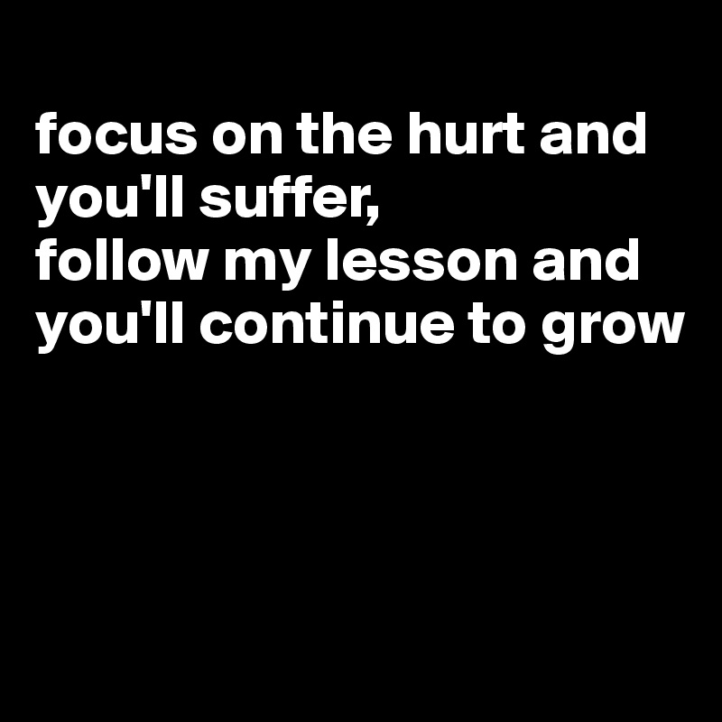 
focus on the hurt and you'll suffer,
follow my lesson and you'll continue to grow




