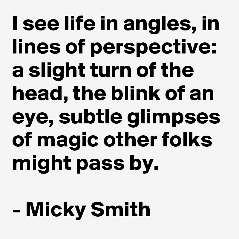 I see life in angles, in lines of perspective: a slight turn of the head, the blink of an eye, subtle glimpses of magic other folks might pass by.

- Micky Smith