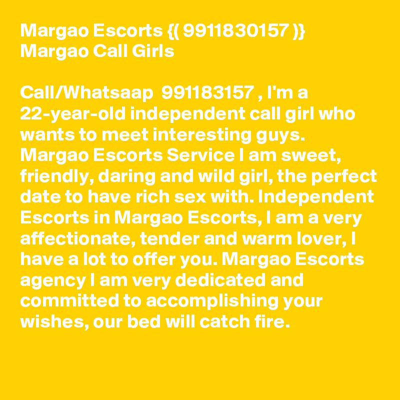 Margao Escorts {( 9911830157 )}  Margao Call Girls

Call/Whatsaap  991183?157 , I'm a 22-year-old independent call girl who wants to meet interesting guys. Margao Escorts Service I am sweet, friendly, daring and wild girl, the perfect date to have rich sex with. Independent Escorts in Margao Escorts, I am a very affectionate, tender and warm lover, I have a lot to offer you. Margao Escorts agency I am very dedicated and committed to accomplishing your wishes, our bed will catch fire. 
