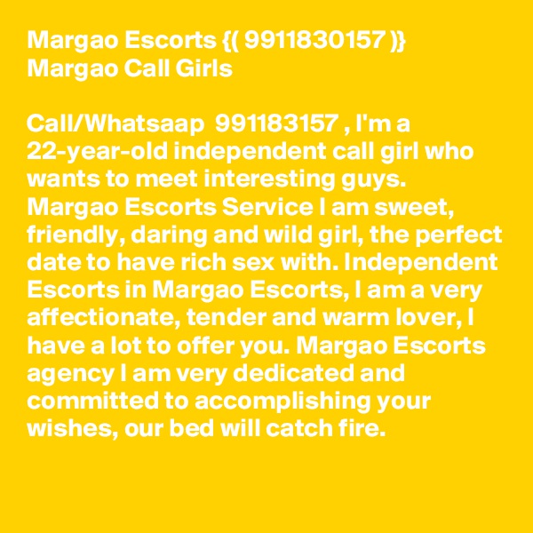 Margao Escorts {( 9911830157 )}  Margao Call Girls

Call/Whatsaap  991183?157 , I'm a 22-year-old independent call girl who wants to meet interesting guys. Margao Escorts Service I am sweet, friendly, daring and wild girl, the perfect date to have rich sex with. Independent Escorts in Margao Escorts, I am a very affectionate, tender and warm lover, I have a lot to offer you. Margao Escorts agency I am very dedicated and committed to accomplishing your wishes, our bed will catch fire. 
