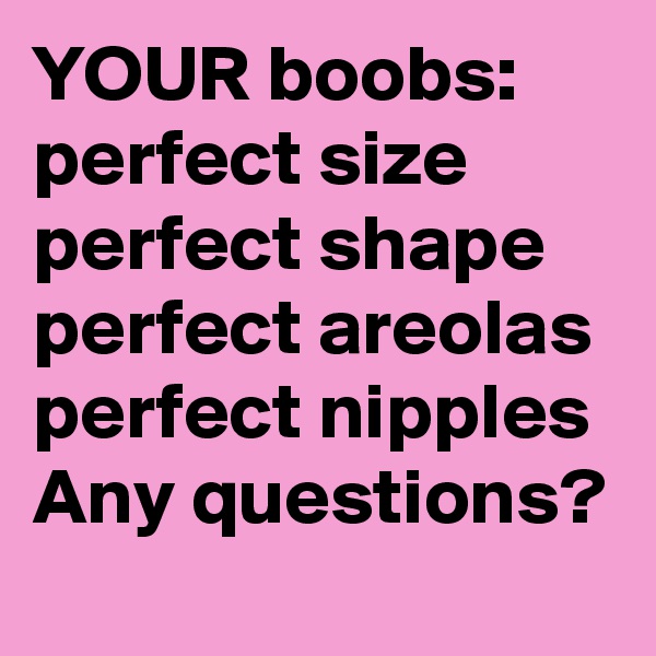 YOUR boobs: 
perfect size
perfect shape
perfect areolas
perfect nipples
Any questions?