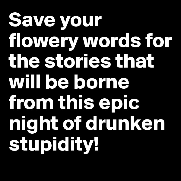 Save your flowery words for the stories that will be borne from this epic night of drunken stupidity!