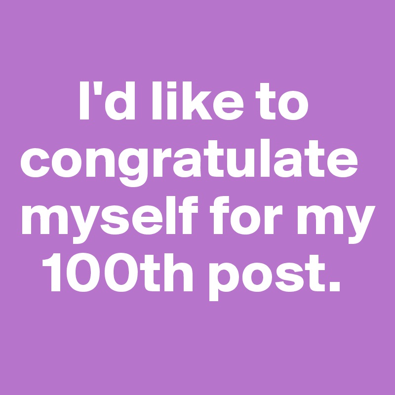 
     I'd like to congratulate myself for my    
  100th post. 
