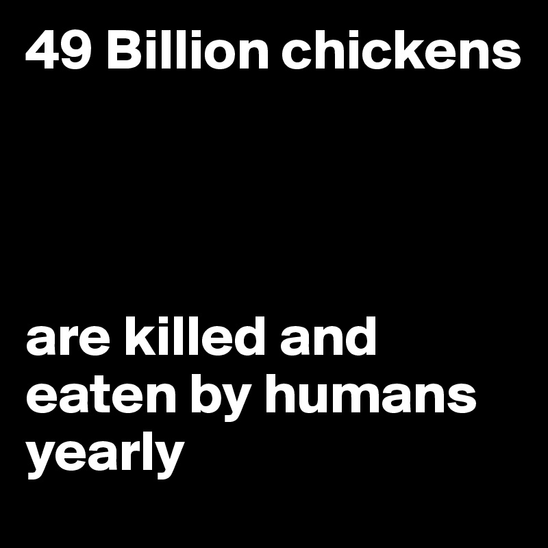 49 Billion chickens 




are killed and eaten by humans yearly