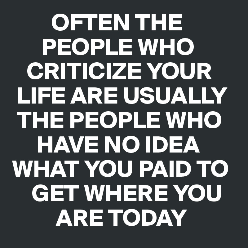         OFTEN THE           
      PEOPLE WHO 
   CRITICIZE YOUR 
 LIFE ARE USUALLY 
 THE PEOPLE WHO 
     HAVE NO IDEA 
WHAT YOU PAID TO 
    GET WHERE YOU 
         ARE TODAY