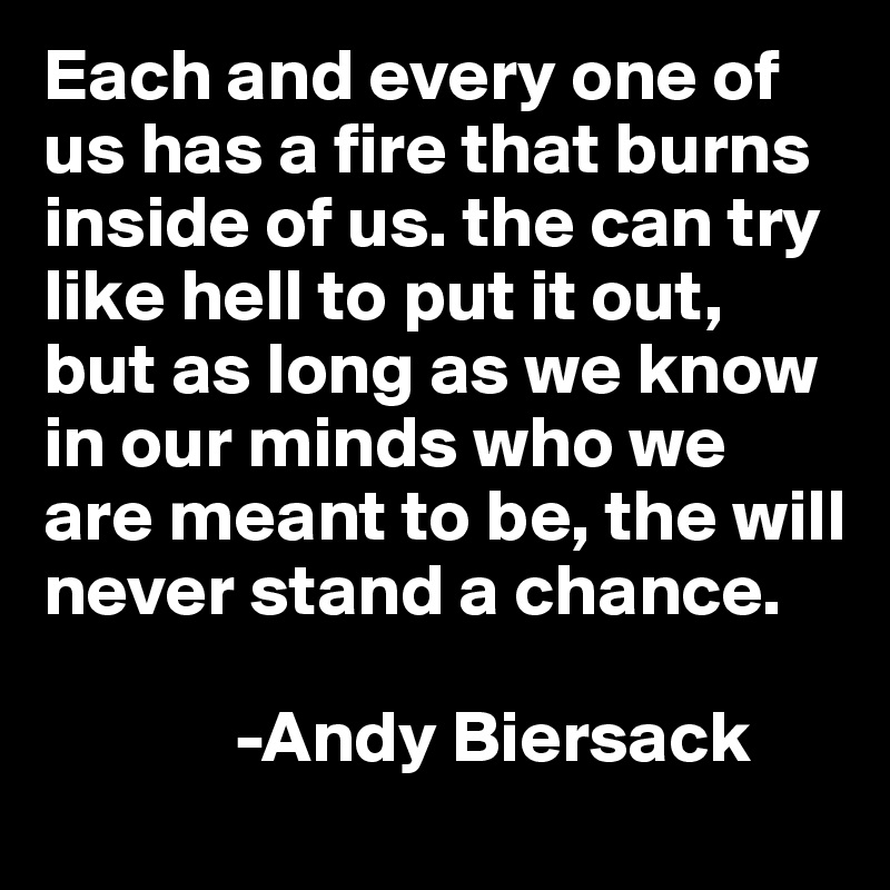 Each and every one of us has a fire that burns inside of us. the can try like hell to put it out, but as long as we know in our minds who we are meant to be, the will never stand a chance.

             -Andy Biersack