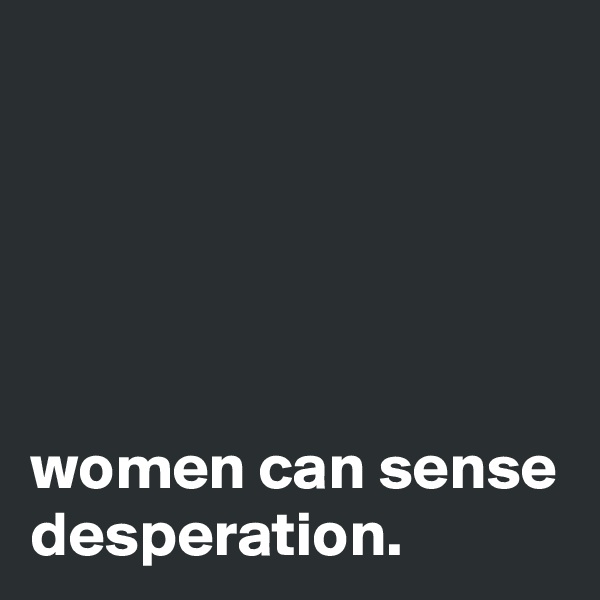 





women can sense desperation.