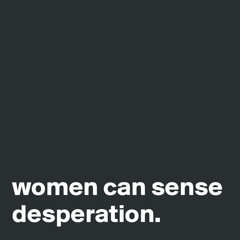 





women can sense desperation.