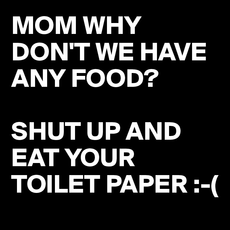 MOM WHY DON'T WE HAVE ANY FOOD?

SHUT UP AND EAT YOUR TOILET PAPER :-(