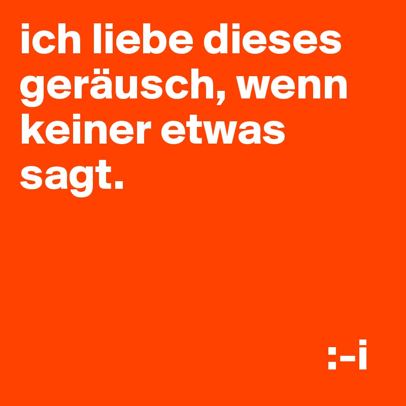 ich liebe dieses geräusch, wenn keiner etwas sagt.



                                  :-i
