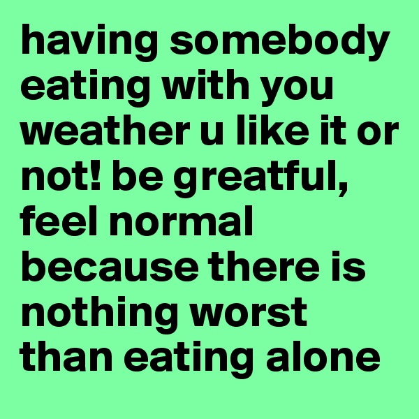 having somebody eating with you weather u like it or not! be greatful, feel normal because there is nothing worst than eating alone